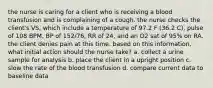 the nurse is caring for a client who is receiving a blood transfusion and is complaining of a cough. the nurse checks the client's VS, which include a temperature of 97.2 F (36.2 C), pulse of 108 BPM, BP of 152/76, RR of 24, and an O2 sat of 95% on RA. the client denies pain at this time. based on this information, what initial action should the nurse take? a. collect a urine sample for analysis b. place the client in a upright position c. slow the rate of the blood transfusion d. compare current data to baseline data