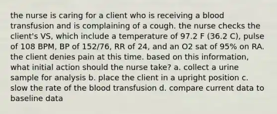 the nurse is caring for a client who is receiving a blood transfusion and is complaining of a cough. the nurse checks the client's VS, which include a temperature of 97.2 F (36.2 C), pulse of 108 BPM, BP of 152/76, RR of 24, and an O2 sat of 95% on RA. the client denies pain at this time. based on this information, what initial action should the nurse take? a. collect a urine sample for analysis b. place the client in a upright position c. slow the rate of the blood transfusion d. compare current data to baseline data