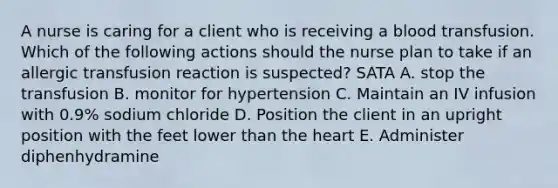 A nurse is caring for a client who is receiving a blood transfusion. Which of the following actions should the nurse plan to take if an allergic transfusion reaction is suspected? SATA A. stop the transfusion B. monitor for hypertension C. Maintain an IV infusion with 0.9% sodium chloride D. Position the client in an upright position with the feet lower than the heart E. Administer diphenhydramine