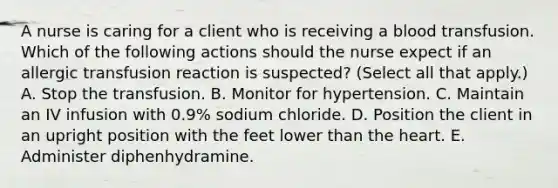 A nurse is caring for a client who is receiving a blood transfusion. Which of the following actions should the nurse expect if an allergic transfusion reaction is suspected? (Select all that apply.) A. Stop the transfusion. B. Monitor for hypertension. C. Maintain an IV infusion with 0.9% sodium chloride. D. Position the client in an upright position with the feet lower than the heart. E. Administer diphenhydramine.