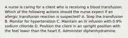 A nurse is caring for a client who is receiving a blood transfusion. Which of the following actions should the nurse expect if an allergic transfusion reaction is suspected? A. Stop the transfusion B. Monitor for hypertenstion C. Maintain an IV infusion with 0.9% sodium chloride D. Position the client in an upright position with the feet lower than the heart E. Administer diphenhydramine.