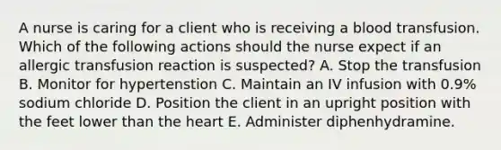 A nurse is caring for a client who is receiving a blood transfusion. Which of the following actions should the nurse expect if an allergic transfusion reaction is suspected? A. Stop the transfusion B. Monitor for hypertenstion C. Maintain an IV infusion with 0.9% sodium chloride D. Position the client in an upright position with the feet lower than the heart E. Administer diphenhydramine.