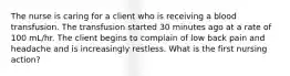 The nurse is caring for a client who is receiving a blood transfusion. The transfusion started 30 minutes ago at a rate of 100 mL/hr. The client begins to complain of low back pain and headache and is increasingly restless. What is the first nursing action?
