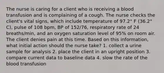 The nurse is caring for a client who is receiving a blood transfusion and is complaining of a cough. The nurse checks the client's vital signs, which include temperature of 97.2° F (36.2° C), pulse of 108 bpm, BP of 152/76, respiratory rate of 24 breaths/min, and an oxygen saturation level of 95% on room air. The client denies pain at this time. Based on this information, what initial action should the nurse take? 1. collect a urine sample for analysis 2. place the client in an upright position 3. compare current data to baseline data 4. slow the rate of the blood transfusion