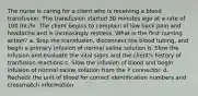 The nurse is caring for a client who is receiving a blood transfusion. The transfusion started 30 minutes ago at a rate of 100 mL/hr. The client begins to complain of low back pain and headache and is increasingly restless. What is the first nursing action? a. Stop the transfusion, disconnect the blood tubing, and begin a primary infusion of normal saline solution b. Slow the infusion and evaluate the vital signs and the client's history of tranfusion reactions c. Slow the infusion of blood and begin infusion of normal saline solution from the Y connector. d. Recheck the unit of blood for correct identification numbers and crossmatch information