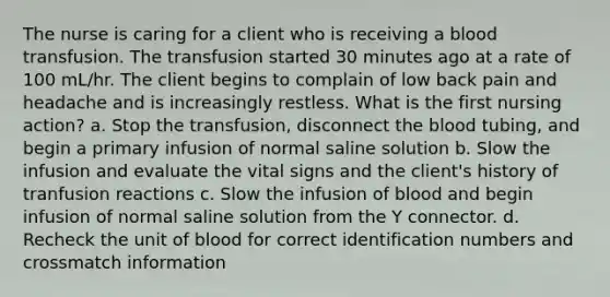 The nurse is caring for a client who is receiving a blood transfusion. The transfusion started 30 minutes ago at a rate of 100 mL/hr. The client begins to complain of low back pain and headache and is increasingly restless. What is the first nursing action? a. Stop the transfusion, disconnect the blood tubing, and begin a primary infusion of normal saline solution b. Slow the infusion and evaluate the vital signs and the client's history of tranfusion reactions c. Slow the infusion of blood and begin infusion of normal saline solution from the Y connector. d. Recheck the unit of blood for correct identification numbers and crossmatch information