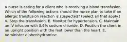 A nurse is caring for a client who is receiving a blood transfusion. Which of the following actions should the nurse plan to take if an allergic transfusion reaction is suspected? (Select all that apply.) A. Stop the transfusion. B. Monitor for hypertension. C. Maintain an IV infusion with 0.9% sodium chloride. D. Position the client in an upright position with the feet lower than the heart. E. Administer diphenhydramine.