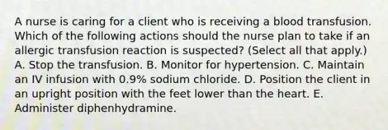 A nurse is caring for a client who is receiving a blood transfusion. Which of the following actions should the nurse plan to take if an allergic transfusion reaction is suspected? (Select all that apply.) A. Stop the transfusion. B. Monitor for hypertension. C. Maintain an IV infusion with 0.9% sodium chloride. D. Position the client in an upright position with the feet lower than the heart. E. Administer diphenhydramine.