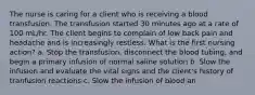 The nurse is caring for a client who is receiving a blood transfusion. The transfusion started 30 minutes ago at a rate of 100 mL/hr. The client begins to complain of low back pain and headache and is increasingly restless. What is the first nursing action? a. Stop the transfusion, disconnect the blood tubing, and begin a primary infusion of normal saline solution b. Slow the infusion and evaluate the vital signs and the client's history of tranfusion reactions c. Slow the infusion of blood an