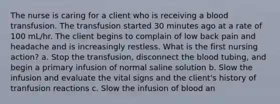 The nurse is caring for a client who is receiving a blood transfusion. The transfusion started 30 minutes ago at a rate of 100 mL/hr. The client begins to complain of low back pain and headache and is increasingly restless. What is the first nursing action? a. Stop the transfusion, disconnect the blood tubing, and begin a primary infusion of normal saline solution b. Slow the infusion and evaluate the vital signs and the client's history of tranfusion reactions c. Slow the infusion of blood an