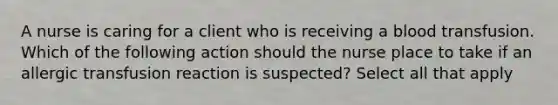 A nurse is caring for a client who is receiving a blood transfusion. Which of the following action should the nurse place to take if an allergic transfusion reaction is suspected? Select all that apply