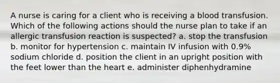 A nurse is caring for a client who is receiving a blood transfusion. Which of the following actions should the nurse plan to take if an allergic transfusion reaction is suspected? a. stop the transfusion b. monitor for hypertension c. maintain IV infusion with 0.9% sodium chloride d. position the client in an upright position with the feet lower than the heart e. administer diphenhydramine