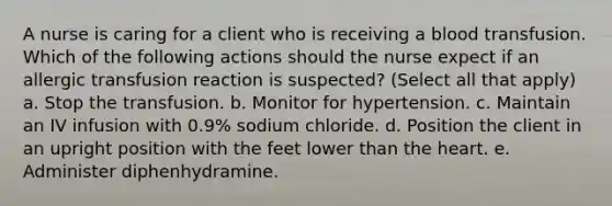 A nurse is caring for a client who is receiving a blood transfusion. Which of the following actions should the nurse expect if an allergic transfusion reaction is suspected? (Select all that apply) a. Stop the transfusion. b. Monitor for hypertension. c. Maintain an IV infusion with 0.9% sodium chloride. d. Position the client in an upright position with the feet lower than the heart. e. Administer diphenhydramine.