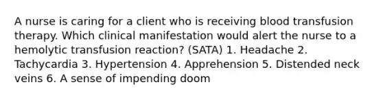 A nurse is caring for a client who is receiving blood transfusion therapy. Which clinical manifestation would alert the nurse to a hemolytic transfusion reaction? (SATA) 1. Headache 2. Tachycardia 3. Hypertension 4. Apprehension 5. Distended neck veins 6. A sense of impending doom