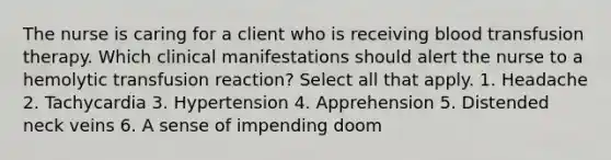 The nurse is caring for a client who is receiving blood transfusion therapy. Which clinical manifestations should alert the nurse to a hemolytic transfusion reaction? Select all that apply. 1. Headache 2. Tachycardia 3. Hypertension 4. Apprehension 5. Distended neck veins 6. A sense of impending doom