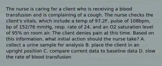 The nurse is caring for a client who is receiving a blood transfusion and is complaining of a cough. The nurse checks the client's vitals, which include a temp of 97.2F, pulse of 108bpm, bp of 152/76 mmHg, resp. rate of 24, and an O2 saturation level of 95% on room air. The client denies pain at this time. Based on this information, what initial action should the nurse take? A. collect a urine sample for analysis B. place the client in an upright position C. compare current data to baseline data D. slow the rate of blood transfusion