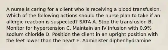 A nurse is caring for a client who is receiving a blood transfusion. Which of the following actions should the nurse plan to take if an allergic reaction is suspected? SATA A. Stop the transfusion B. Monitor for hypertension C. Maintain an IV infusion with 0.9% sodium chloride D. Position the client in an upright position with the feet lower than the heart E. Administer diphenhydramine