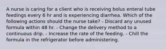 A nurse is caring for a client who is receiving bolus enteral tube feedings every 6 hr and is experiencing diarrhea. Which of the following actions should the nurse take? - Discard any unused formula within 48 hr. - Change the delivery method to a continuous drip. - Increase the rate of the feeding. - Chill the formula in the refrigerator before administering.