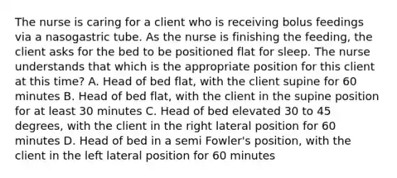 The nurse is caring for a client who is receiving bolus feedings via a nasogastric tube. As the nurse is finishing the feeding, the client asks for the bed to be positioned flat for sleep. The nurse understands that which is the appropriate position for this client at this time? A. Head of bed flat, with the client supine for 60 minutes B. Head of bed flat, with the client in the supine position for at least 30 minutes C. Head of bed elevated 30 to 45 degrees, with the client in the right lateral position for 60 minutes D. Head of bed in a semi Fowler's position, with the client in the left lateral position for 60 minutes