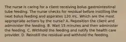 The nurse is caring for a client receiving bolus gastrointestinal tube feeding. The nurse checks for residual before instilling the next bolus feeding and aspirates 120 mL. Which are the most appropriate actions by the nurse? A. Reposition the client and administer the feeding. B. Wait 15 minutes and then administer the feeding. C. Withhold the feeding and notify the health care provider. D. Reinstill the residual and withhold the feeding.