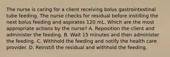 The nurse is caring for a client receiving bolus gastrointestinal tube feeding. The nurse checks for residual before instilling the next bolus feeding and aspirates 120 mL. Which are the most appropriate actions by the nurse? A. Reposition the client and administer the feeding. B. Wait 15 minutes and then administer the feeding. C. Withhold the feeding and notify the health care provider. D. Reinstill the residual and withhold the feeding.