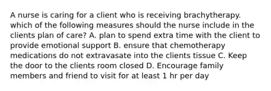 A nurse is caring for a client who is receiving brachytherapy. which of the following measures should the nurse include in the clients plan of care? A. plan to spend extra time with the client to provide emotional support B. ensure that chemotherapy medications do not extravasate into the clients tissue C. Keep the door to the clients room closed D. Encourage family members and friend to visit for at least 1 hr per day