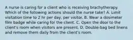 A nurse is caring for a client who is receiving brachytherapy. Which of the following actions should the nurse take? A. Limit visitation time to 2 hr per day, per visitor. B. Wear a dosimeter film badge while caring for the client. C. Open the door to the client's room when visitors are present. D. Double-bag bed linens and remove them daily from the client's room.