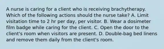 A nurse is caring for a client who is receiving brachytherapy. Which of the following actions should the nurse take? A. Limit visitation time to 2 hr per day, per visitor. B. Wear a dosimeter film badge while caring for the client. C. Open the door to the client's room when visitors are present. D. Double-bag bed linens and remove them daily from the client's room.