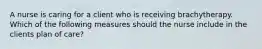 A nurse is caring for a client who is receiving brachytherapy. Which of the following measures should the nurse include in the clients plan of care?