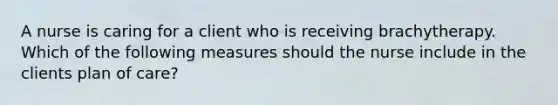 A nurse is caring for a client who is receiving brachytherapy. Which of the following measures should the nurse include in the clients plan of care?