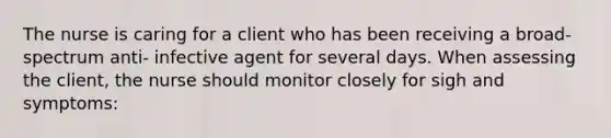 The nurse is caring for a client who has been receiving a broad- spectrum anti- infective agent for several days. When assessing the client, the nurse should monitor closely for sigh and symptoms: