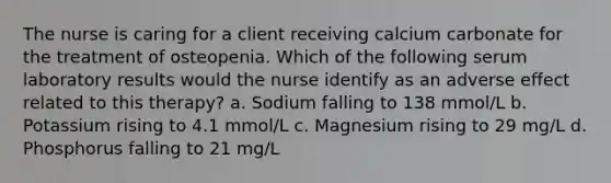 The nurse is caring for a client receiving calcium carbonate for the treatment of osteopenia. Which of the following serum laboratory results would the nurse identify as an adverse effect related to this therapy? a. Sodium falling to 138 mmol/L b. Potassium rising to 4.1 mmol/L c. Magnesium rising to 29 mg/L d. Phosphorus falling to 21 mg/L