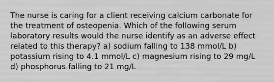 The nurse is caring for a client receiving calcium carbonate for the treatment of osteopenia. Which of the following serum laboratory results would the nurse identify as an adverse effect related to this therapy? a) sodium falling to 138 mmol/L b) potassium rising to 4.1 mmol/L c) magnesium rising to 29 mg/L d) phosphorus falling to 21 mg/L