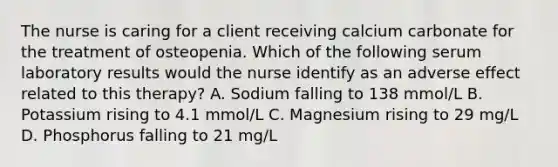 The nurse is caring for a client receiving calcium carbonate for the treatment of osteopenia. Which of the following serum laboratory results would the nurse identify as an adverse effect related to this therapy? A. Sodium falling to 138 mmol/L B. Potassium rising to 4.1 mmol/L C. Magnesium rising to 29 mg/L D. Phosphorus falling to 21 mg/L