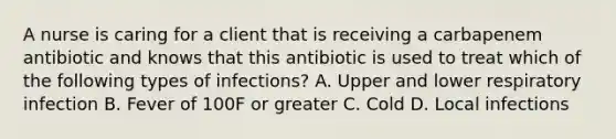 A nurse is caring for a client that is receiving a carbapenem antibiotic and knows that this antibiotic is used to treat which of the following types of infections? A. Upper and lower respiratory infection B. Fever of 100F or greater C. Cold D. Local infections