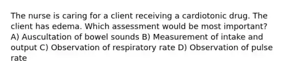 The nurse is caring for a client receiving a cardiotonic drug. The client has edema. Which assessment would be most important? A) Auscultation of bowel sounds B) Measurement of intake and output C) Observation of respiratory rate D) Observation of pulse rate