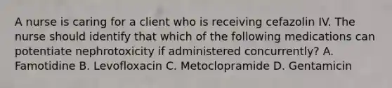 A nurse is caring for a client who is receiving cefazolin IV. The nurse should identify that which of the following medications can potentiate nephrotoxicity if administered concurrently? A. Famotidine B. Levofloxacin C. Metoclopramide D. Gentamicin