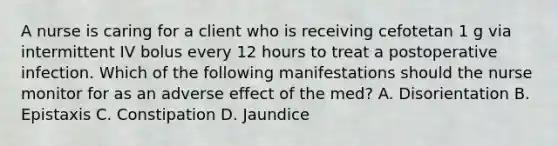 A nurse is caring for a client who is receiving cefotetan 1 g via intermittent IV bolus every 12 hours to treat a postoperative infection. Which of the following manifestations should the nurse monitor for as an adverse effect of the med? A. Disorientation B. Epistaxis C. Constipation D. Jaundice