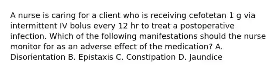 A nurse is caring for a client who is receiving cefotetan 1 g via intermittent IV bolus every 12 hr to treat a postoperative infection. Which of the following manifestations should the nurse monitor for as an adverse effect of the medication? A. Disorientation B. Epistaxis C. Constipation D. Jaundice