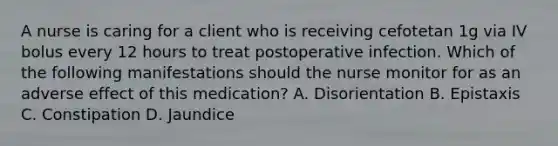 A nurse is caring for a client who is receiving cefotetan 1g via IV bolus every 12 hours to treat postoperative infection. Which of the following manifestations should the nurse monitor for as an adverse effect of this medication? A. Disorientation B. Epistaxis C. Constipation D. Jaundice