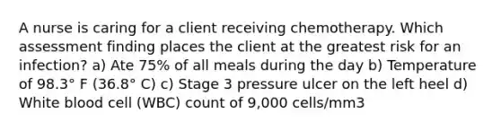 A nurse is caring for a client receiving chemotherapy. Which assessment finding places the client at the greatest risk for an infection? a) Ate 75% of all meals during the day b) Temperature of 98.3° F (36.8° C) c) Stage 3 pressure ulcer on the left heel d) White blood cell (WBC) count of 9,000 cells/mm3