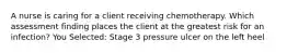 A nurse is caring for a client receiving chemotherapy. Which assessment finding places the client at the greatest risk for an infection? You Selected: Stage 3 pressure ulcer on the left heel