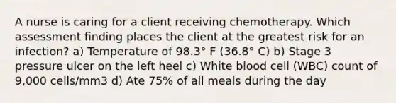 A nurse is caring for a client receiving chemotherapy. Which assessment finding places the client at the greatest risk for an infection? a) Temperature of 98.3° F (36.8° C) b) Stage 3 pressure ulcer on the left heel c) White blood cell (WBC) count of 9,000 cells/mm3 d) Ate 75% of all meals during the day