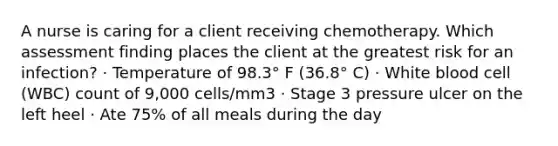 A nurse is caring for a client receiving chemotherapy. Which assessment finding places the client at the greatest risk for an infection? · Temperature of 98.3° F (36.8° C) · White blood cell (WBC) count of 9,000 cells/mm3 · Stage 3 pressure ulcer on the left heel · Ate 75% of all meals during the day