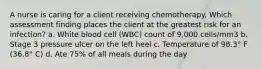 A nurse is caring for a client receiving chemotherapy. Which assessment finding places the client at the greatest risk for an infection? a. White blood cell (WBC) count of 9,000 cells/mm3 b. Stage 3 pressure ulcer on the left heel c. Temperature of 98.3° F (36.8° C) d. Ate 75% of all meals during the day