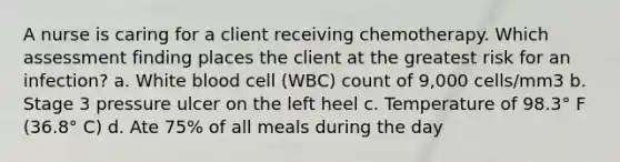 A nurse is caring for a client receiving chemotherapy. Which assessment finding places the client at the greatest risk for an infection? a. White blood cell (WBC) count of 9,000 cells/mm3 b. Stage 3 pressure ulcer on the left heel c. Temperature of 98.3° F (36.8° C) d. Ate 75% of all meals during the day