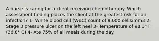 A nurse is caring for a client receiving chemotherapy. Which assessment finding places the client at the greatest risk for an infection? 1- White blood cell (WBC) count of 9,000 cells/mm3 2- Stage 3 pressure ulcer on the left heel 3- Temperature of 98.3° F (36.8° C) 4- Ate 75% of all meals during the day