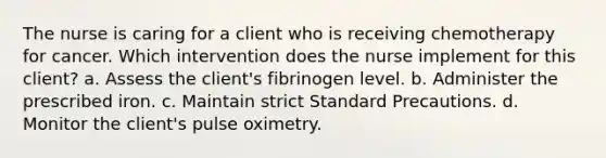 The nurse is caring for a client who is receiving chemotherapy for cancer. Which intervention does the nurse implement for this client? a. Assess the client's fibrinogen level. b. Administer the prescribed iron. c. Maintain strict Standard Precautions. d. Monitor the client's pulse oximetry.