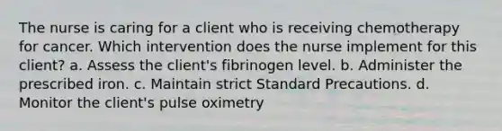 The nurse is caring for a client who is receiving chemotherapy for cancer. Which intervention does the nurse implement for this client? a. Assess the client's fibrinogen level. b. Administer the prescribed iron. c. Maintain strict Standard Precautions. d. Monitor the client's pulse oximetry