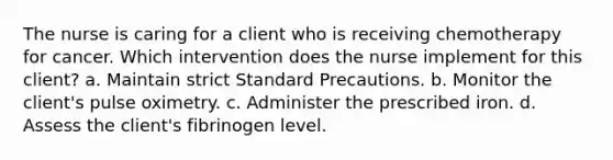 The nurse is caring for a client who is receiving chemotherapy for cancer. Which intervention does the nurse implement for this client? a. Maintain strict Standard Precautions. b. Monitor the client's pulse oximetry. c. Administer the prescribed iron. d. Assess the client's fibrinogen level.